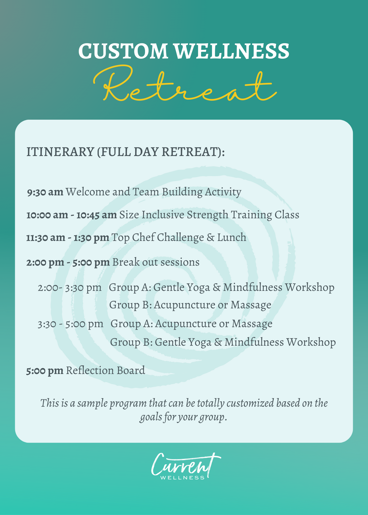 Custom Wellness Retreat Sample Itinerary (Full Day retreat): 9:30 am Welcome and Team Building Activity 10:00 am - 10:45 am Size Inclusive Strength Training Class 11:30 am - 1:30 pm Top Chef Challenge & Lunch 2:00 pm - 5:00 pm Break out sessions 2:00- 3:30 pm Group A: Gentle Yoga & Mindfulness Workshop Group B: Acupuncture or Massage 3:30 - 5:00 pm Group A: Acupuncture or Massage Group B: Gentle Yoga & Mindfulness Workshop 5:00 pm Reflection Board This is a sample program that can be totally customized based on the goals for your group.