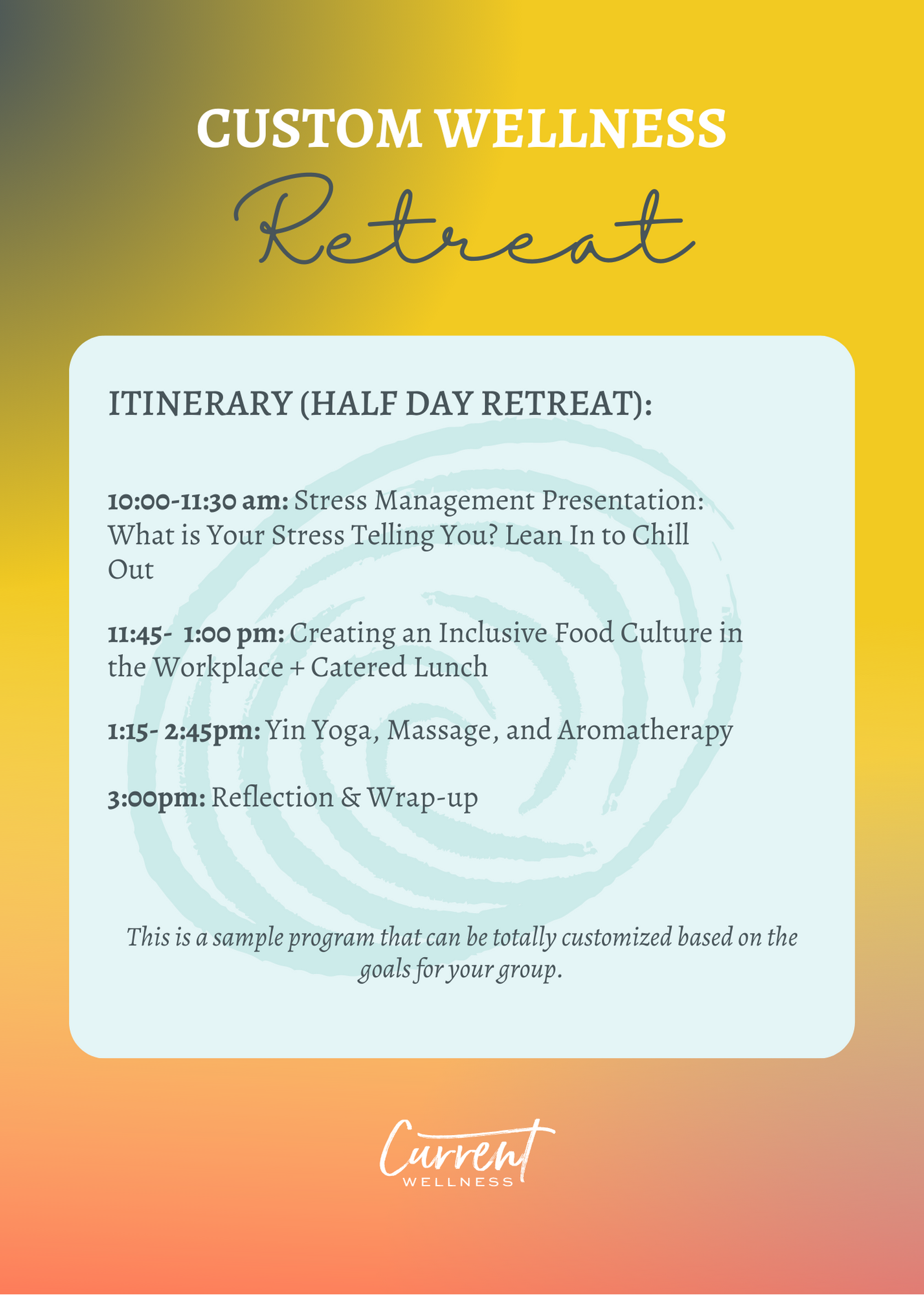 Sample Itinerary (Half Day retreat): 10:00-11:30 am: Stress Management Presentation: What is Your Stress Telling You? Lean In to Chill Out 11:45- 1:00 pm: Creating an Inclusive Food Culture in the Workplace + Catered Lunch 1:15- 2:45pm: Yin Yoga, Massage, and Aromatherapy 3:00pm: Reflection & Wrap-up This is a sample program that can be totally customized based on the goals for your group.